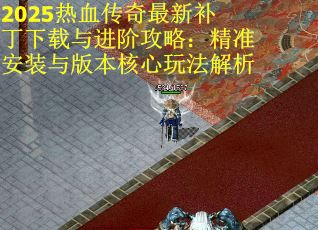 2025热血传奇最新补丁下载与进阶攻略：精准安装与版本核心玩法解析
