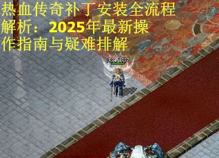热血传奇补丁安装全流程解析：2025年最新操作指南与疑难排解