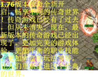 1.76版本传奇全新开启，畅享不同的传奇世界！传奇游戏已经有了过去，但从未消失。现在，最新版本的传奇游戏已经出现了，更加完美的游戏体验，更加平衡的职业技能，更加丰富的玩法等等，让人们重新走进这个经典的世界。